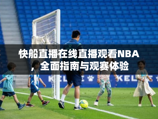 快船直播在线直播观看NBA，全面指南与观赛体验