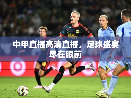 中甲直播高清直播，足球盛宴尽在眼前