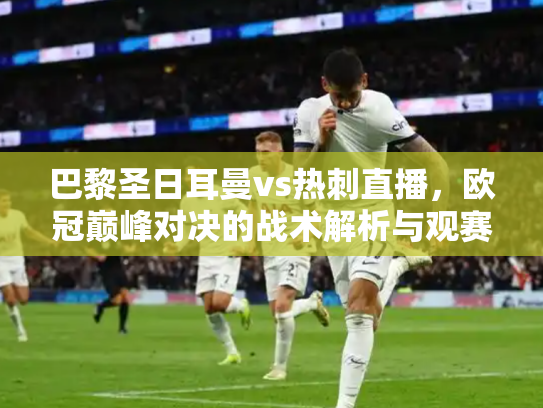 巴黎圣日耳曼vs热刺直播，欧冠巅峰对决的战术解析与观赛指南