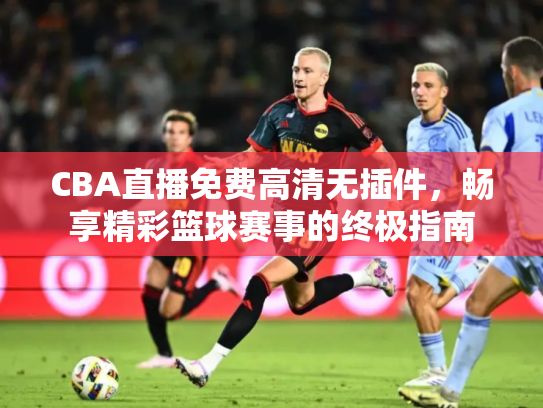 CBA直播免费高清无插件，畅享精彩篮球赛事的终极指南