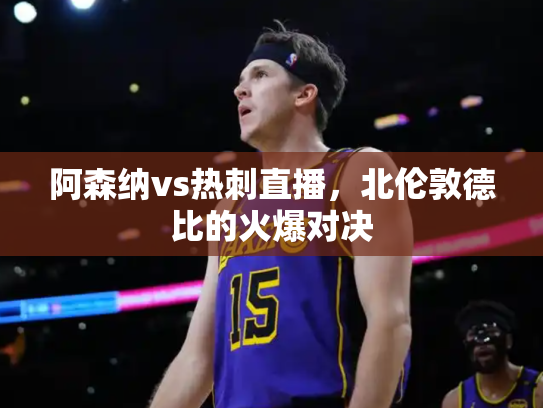 阿森纳vs热刺直播，北伦敦德比的火爆对决