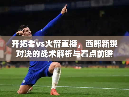 开拓者vs火箭直播，西部新锐对决的战术解析与看点前瞻