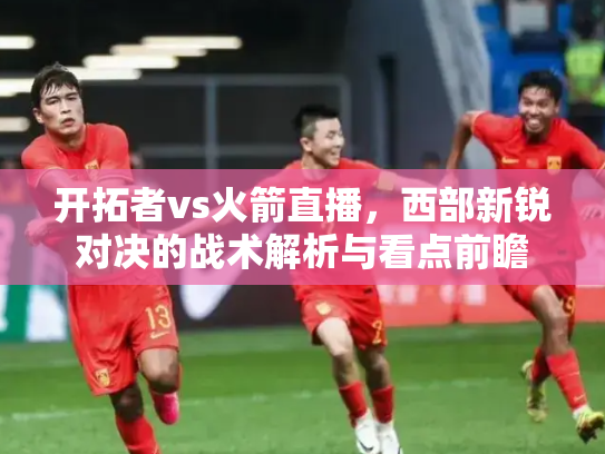 开拓者vs火箭直播，西部新锐对决的战术解析与看点前瞻