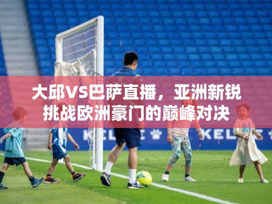大邱VS巴萨直播，亚洲新锐挑战欧洲豪门的巅峰对决