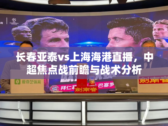长春亚泰vs上海海港直播，中超焦点战前瞻与战术分析