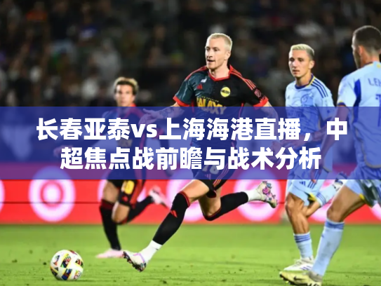 长春亚泰vs上海海港直播，中超焦点战前瞻与战术分析