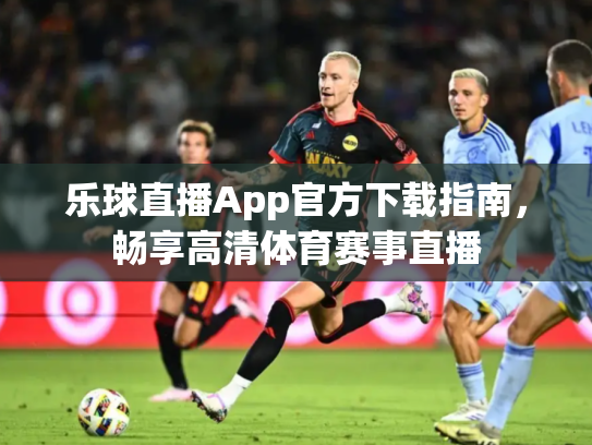 乐球直播App官方下载指南，畅享高清体育赛事直播