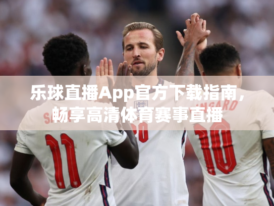 乐球直播App官方下载指南，畅享高清体育赛事直播