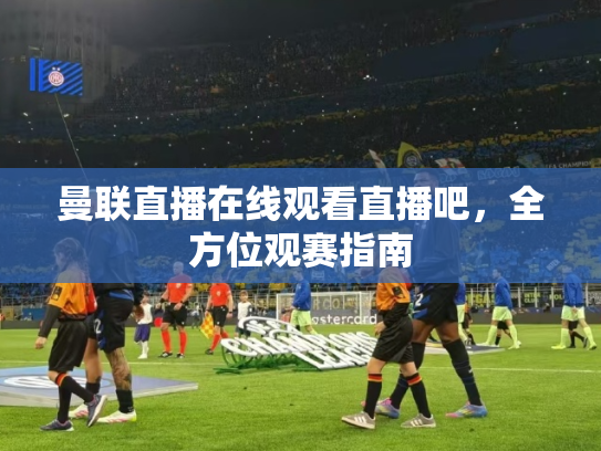 曼联直播在线观看直播吧，全方位观赛指南
