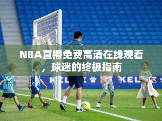 NBA直播免费高清在线观看，球迷的终极指南