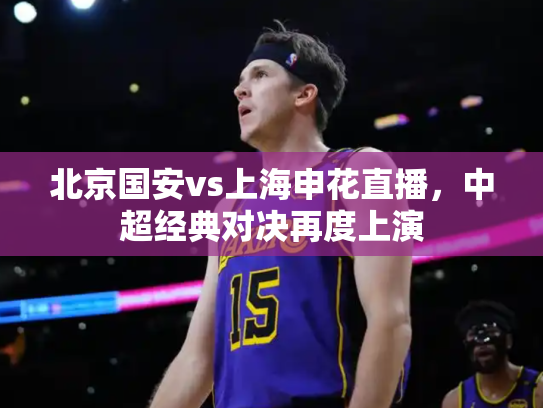 北京国安vs上海申花直播，中超经典对决再度上演