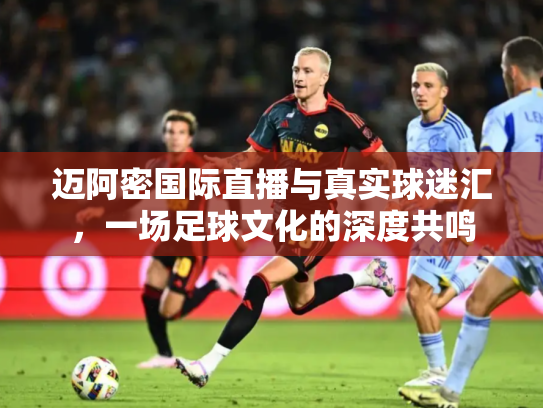 迈阿密国际直播与真实球迷汇，一场足球文化的深度共鸣