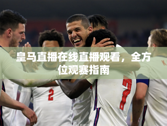 皇马直播在线直播观看，全方位观赛指南