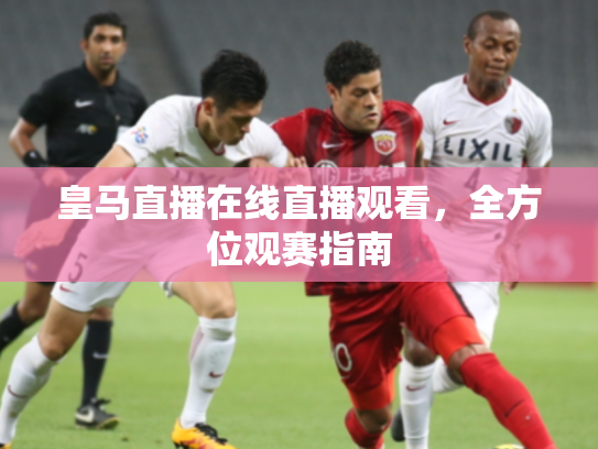 皇马直播在线直播观看，全方位观赛指南