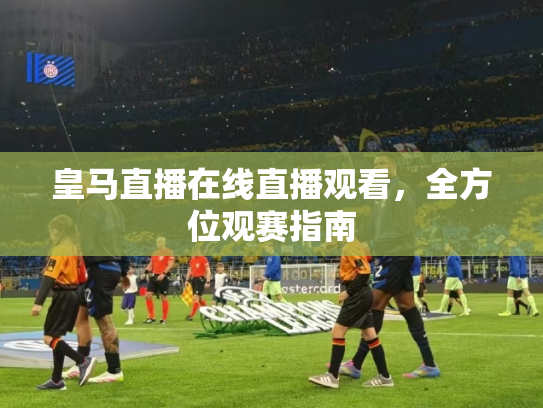 皇马直播在线直播观看，全方位观赛指南