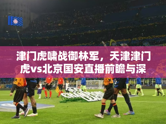 津门虎啸战御林军，天津津门虎vs北京国安直播前瞻与深度解析