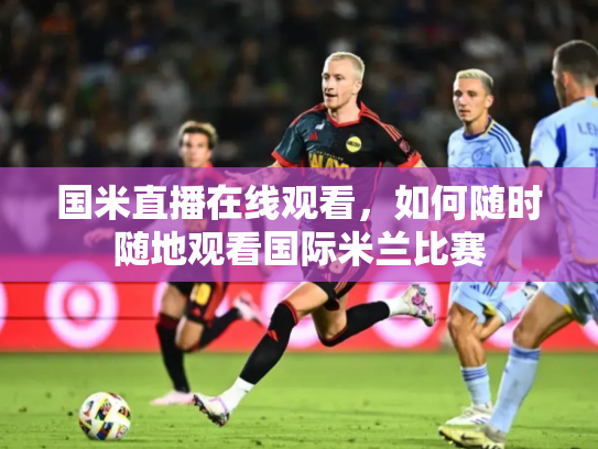 国米直播在线观看，如何随时随地观看国际米兰比赛