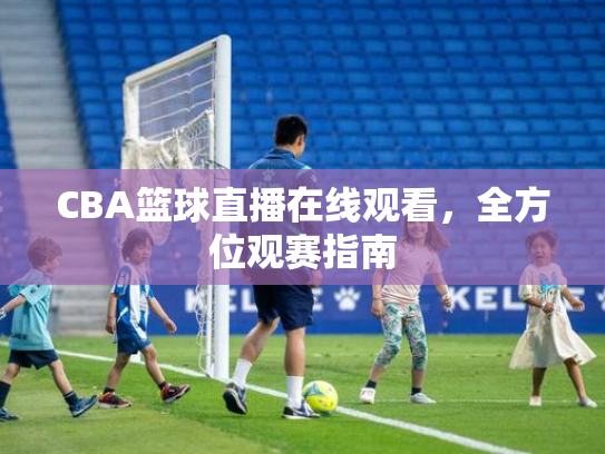 CBA篮球直播在线观看，全方位观赛指南