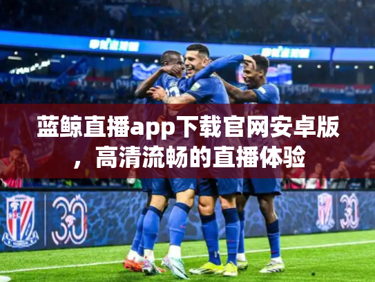 蓝鲸直播app下载官网安卓版，高清流畅的直播体验