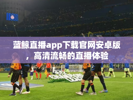 蓝鲸直播app下载官网安卓版，高清流畅的直播体验