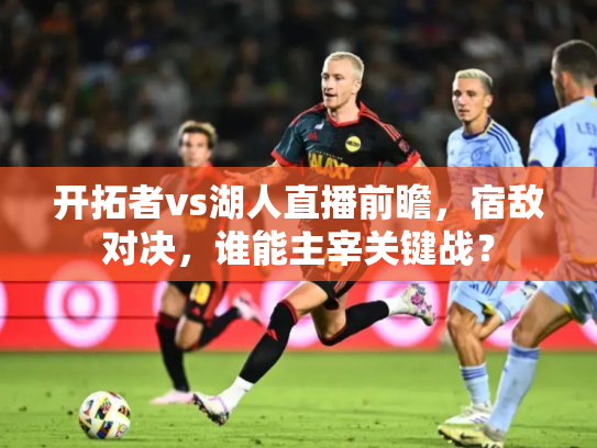 开拓者vs湖人直播前瞻，宿敌对决，谁能主宰关键战？