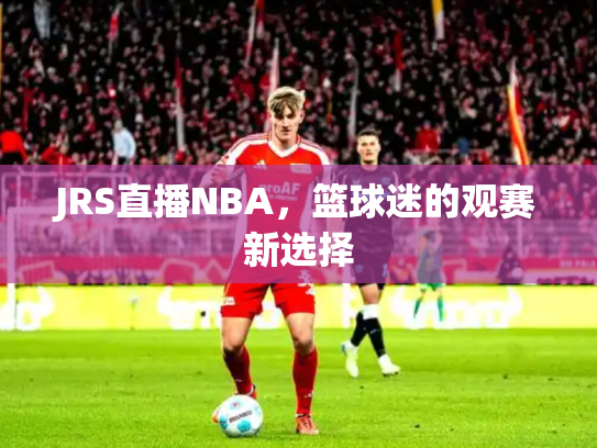 JRS直播NBA，篮球迷的观赛新选择