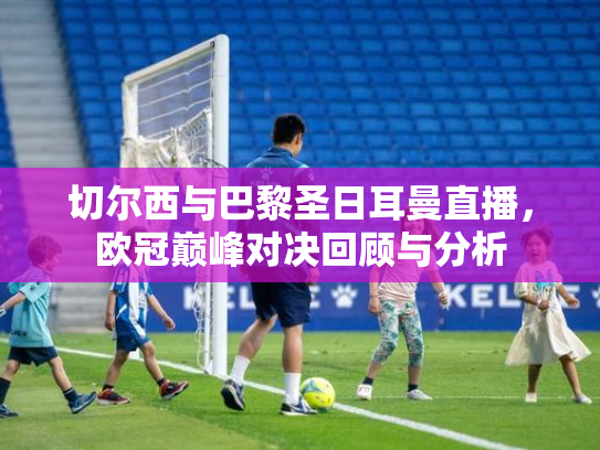 切尔西与巴黎圣日耳曼直播，欧冠巅峰对决回顾与分析
