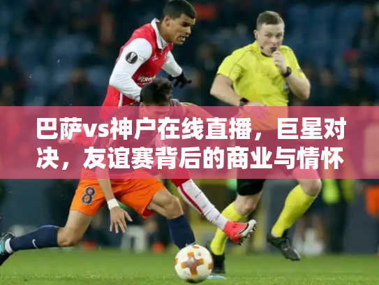巴萨vs神户在线直播，巨星对决，友谊赛背后的商业与情怀