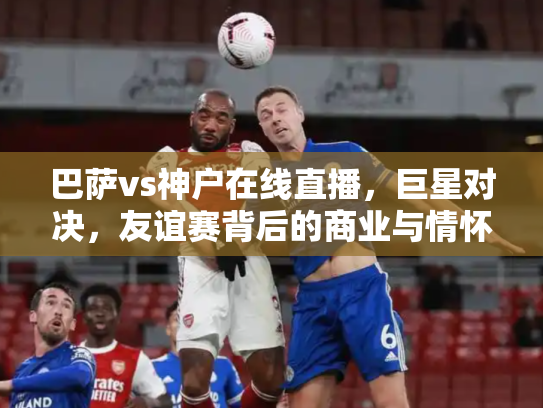 巴萨vs神户在线直播，巨星对决，友谊赛背后的商业与情怀