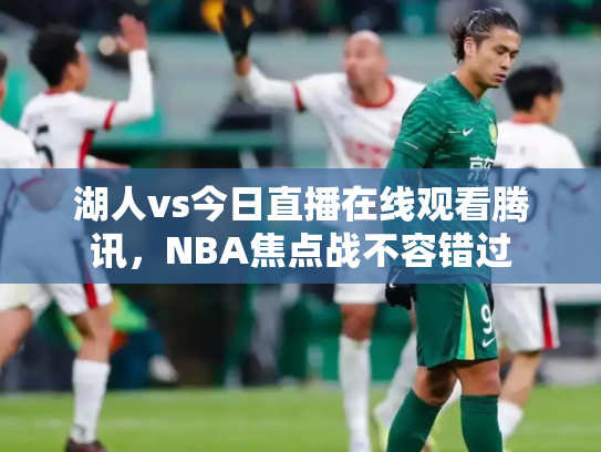 湖人vs今日直播在线观看腾讯，NBA焦点战不容错过