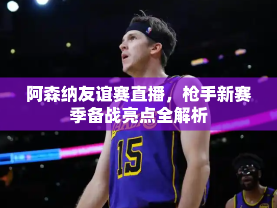 阿森纳友谊赛直播，枪手新赛季备战亮点全解析