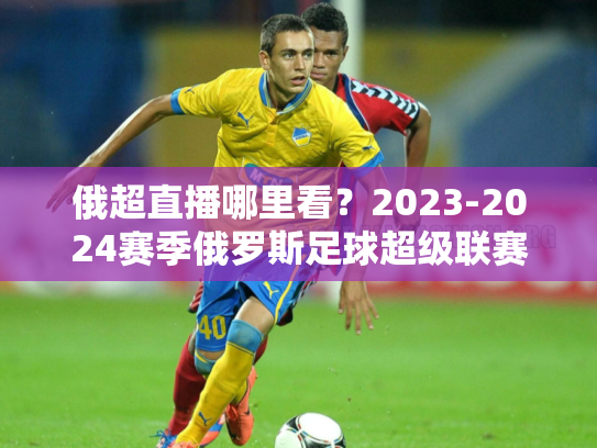俄超直播哪里看？2023-2024赛季俄罗斯足球超级联赛观赛指南