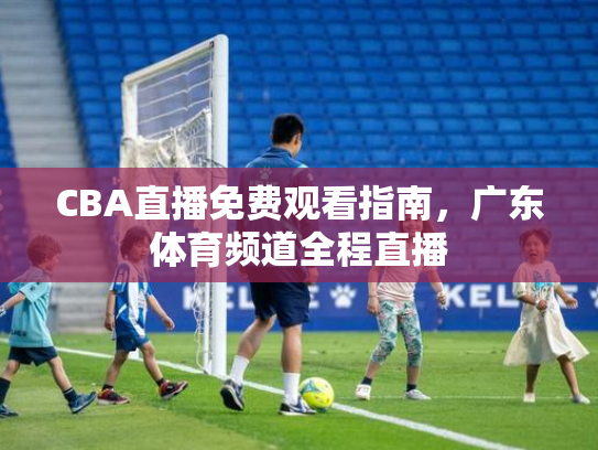 CBA直播免费观看指南，广东体育频道全程直播