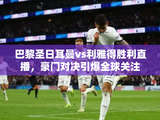 巴黎圣日耳曼vs利雅得胜利直播，豪门对决引爆全球关注