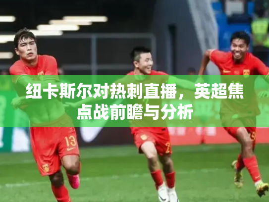纽卡斯尔对热刺直播，英超焦点战前瞻与分析