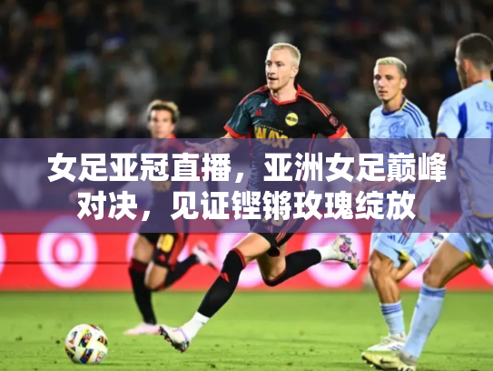 女足亚冠直播，亚洲女足巅峰对决，见证铿锵玫瑰绽放