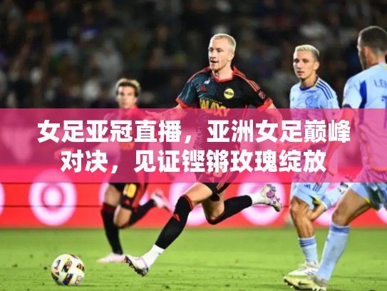 女足亚冠直播，亚洲女足巅峰对决，见证铿锵玫瑰绽放
