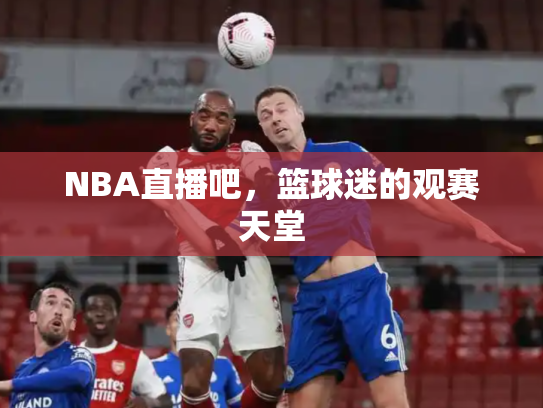 NBA直播吧，篮球迷的观赛天堂