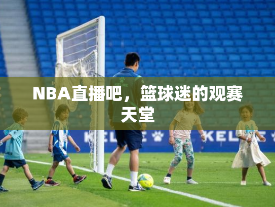 NBA直播吧，篮球迷的观赛天堂