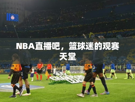 NBA直播吧，篮球迷的观赛天堂