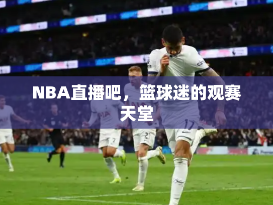 NBA直播吧，篮球迷的观赛天堂