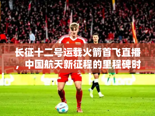 长征十二号运载火箭首飞直播，中国航天新征程的里程碑时刻