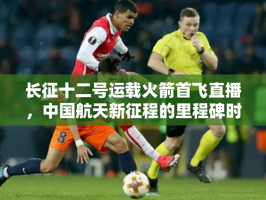 长征十二号运载火箭首飞直播，中国航天新征程的里程碑时刻