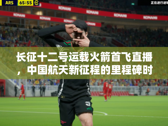 长征十二号运载火箭首飞直播，中国航天新征程的里程碑时刻