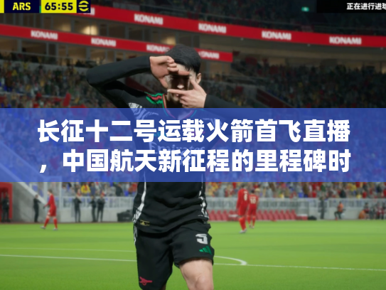 长征十二号运载火箭首飞直播，中国航天新征程的里程碑时刻