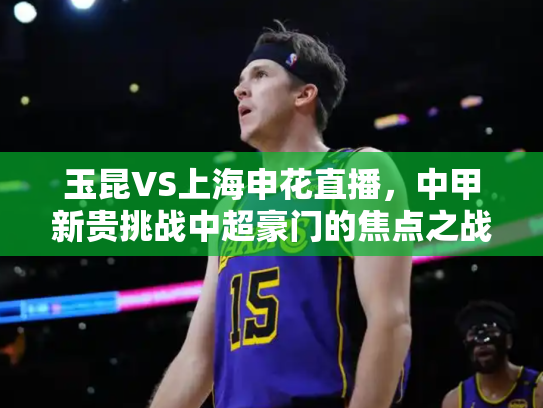 玉昆VS上海申花直播，中甲新贵挑战中超豪门的焦点之战