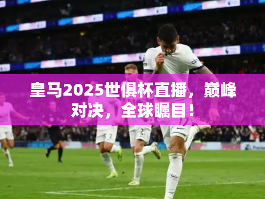 皇马2025世俱杯直播，巅峰对决，全球瞩目！