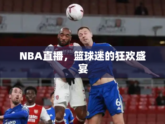 NBA直播，篮球迷的狂欢盛宴