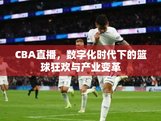 CBA直播，数字化时代下的篮球狂欢与产业变革