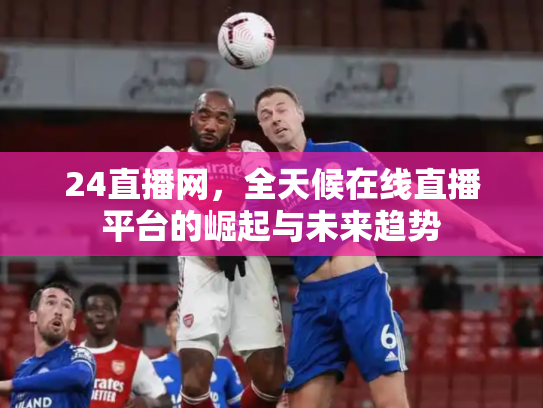 24直播网，全天候在线直播平台的崛起与未来趋势
